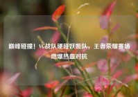巅峰碰撞！VG战队硬碰妖姬队，王者荣耀赛场燃爆热血对抗