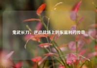 鬼武长刀，逆战战场上的东瀛利刃传奇