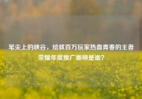 笔尖上的峡谷，绘就百万玩家热血青春的王者荣耀年度推广画师是谁？