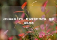 和平精英狮子配乐，枪声里的野性战歌，唤醒战场热血