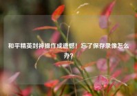 和平精英封神操作成遗憾！忘了保存录像怎么办？