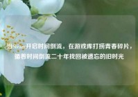 当Steam开启时间倒流，在游戏库打捞青春碎片，循着时间倒流二十年找回被遗忘的旧时光