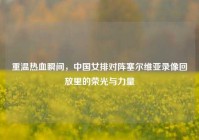 重温热血瞬间，中国女排对阵塞尔维亚录像回放里的荣光与力量