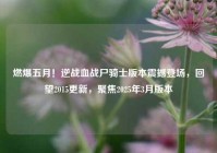 燃爆五月！逆战血战尸骑士版本震撼登场，回望2015更新，聚焦2025年3月版本