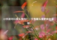 CF手游可以换头像吗？一文看懂头像更换全流程
