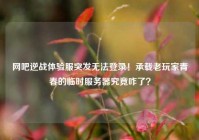 网吧逆战体验服突发无法登录！承载老玩家青春的临时服务器究竟咋了？