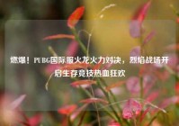燃爆！PUBG国际服火龙火力对决，烈焰战场开启生存竞技热血狂欢