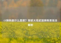 CF换购是什么意思？穿越火线武器换购系统全解析