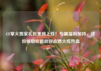 CF掌火独家礼包重磅上线！专属福利加持，这份领取攻略助你点燃火线热血