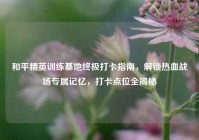 和平精英训练基地终极打卡指南，解锁热血战场专属记忆，打卡点位全揭秘