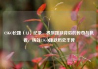 CSGO长跳（LJ）纪录，极限跳跃背后的传奇与执着，铸就CSGO跳跃历史丰碑