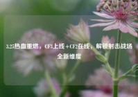 3.25热血重燃，CF3上线+CF2在线，解锁射击战场全新维度