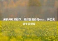 微软开放策略下，星际新篇登陆Steam，开启无界宇宙冒险