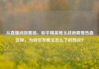 从直播间到赛场，和平精英晚玉战袍藏着热血信仰，为何引发晚玉怎么了的热议？
