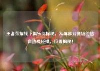 王者荣耀线下俱乐部探秘，从屏幕到赛场的热血热爱碰撞，位置揭秘！