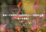 黄金一代掌舵者与重建探路人——比利时主教练究竟是谁？