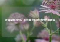 逆战早期视频，那些年我们燃过的热血青春