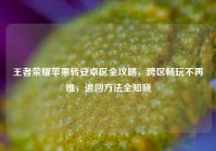 王者荣耀苹果转安卓区全攻略，跨区畅玩不再难，退回方法全知晓