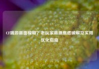 CF端游画面模糊？老玩家画质焦虑破解及实用优化指南