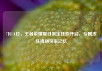 7月11日，王者荣耀夏日限定狂欢开启，专属皮肤镌刻独家记忆