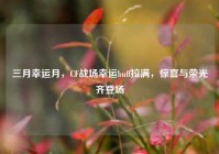 三月幸运月，CF战场幸运buff拉满，惊喜与荣光齐登场