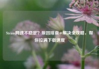 Steam网速不稳定？原因排查+解决全攻略，帮你拉满下载速度