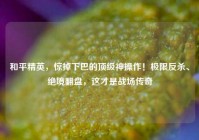 和平精英，惊掉下巴的顶级神操作！极限反杀、绝境翻盘，这才是战场传奇