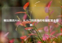 畅玩腾讯PUBG，从入门到高端的电脑配置全指南