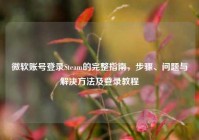 微软账号登录Steam的完整指南，步骤、问题与解决方法及登录教程