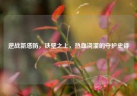 逆战新塔防，铁壁之上，热血浇灌的守护史诗