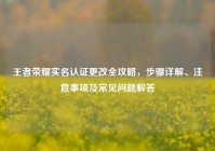 王者荣耀实名认证更改全攻略，步骤详解、注意事项及常见问题解答