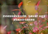 逆战戒指按键设置全攻略，在哪设置？自定义键位解锁战斗进阶体验