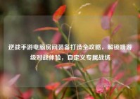 逆战手游电脑房间装备打造全攻略，解锁端游级对战体验，自定义专属战场