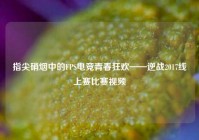 指尖硝烟中的FPS电竞青春狂欢——逆战2017线上赛比赛视频