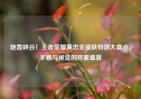 炮轰峡谷！王者荣耀黄忠全皮肤特效大盘点，手感与视觉的双重盛宴