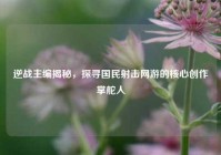逆战主编揭秘，探寻国民射击网游的核心创作掌舵人