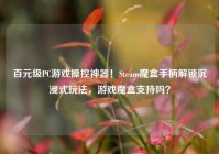 百元级PC游戏操控神器！Steam魔盒手柄解锁沉浸式玩法，游戏魔盒支持吗？