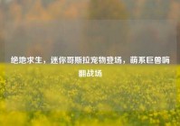 绝地求生，迷你哥斯拉宠物登场，萌系巨兽嗨翻战场