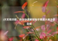 3大实用攻略，助你快速解锁和平精英火箭少女皮肤
