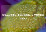 刻在PUBG玩家DNA里的战场序曲，大厅音乐到底在哪关？
