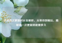 逆战首次更新时长全解析，从等待到畅玩，揭秘第一次更新到底要多久