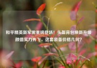 和平精英新军需重磅登场！头盔背包焕新升级颜值实力齐飞，这套装备价格几何？