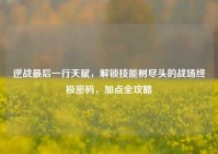 逆战最后一行天赋，解锁技能树尽头的战场终极密码，加点全攻略