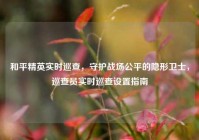 和平精英实时巡查，守护战场公平的隐形卫士，巡查员实时巡查设置指南