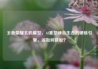 王者荣耀玄机模型，AI重塑峡谷生态的硬核引擎，该如何获取？