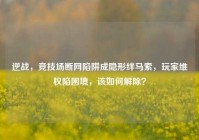 逆战，竞技场断网陷阱成隐形绊马索，玩家维权陷困境，该如何解除？
