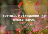 逆战天梯赛PVP，枪火交织的巅峰竞技场，开放时间究竟是几点到几点？