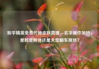 和平精英免费代抽皮肤直播，玄学操作加持，是欧皇附体还是大型翻车现场？