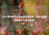 从LOL赛场解说台到电竞科普先锋，专业点亮玩家视野的张路平是谁？