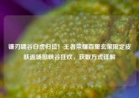 镰刃啸谷白虎归位！王者荣耀百里玄策限定皮肤返场掀峡谷狂欢，获取方式详解